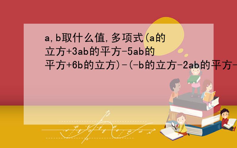 a,b取什么值,多项式(a的立方+3ab的平方-5ab的平方+6b的立方)-(-b的立方-2ab的平方-a的平方b+2a的立方)