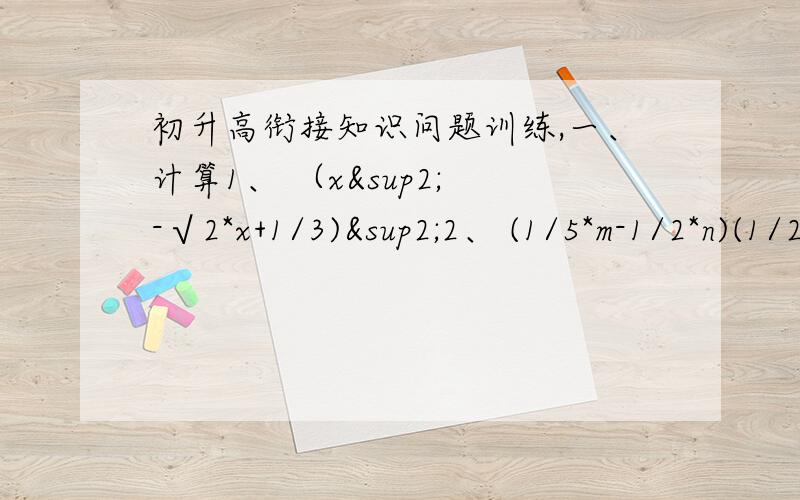 初升高衔接知识问题训练,一、计算1、 （x² -√2*x+1/3)²2、 (1/5*m-1/2*n)(1/25*m²+1/10*m*n+1/4*n²)3、 (a+2)(a-2）（a^4+4*a²+16)4、 (x²+2xy+y²)(x²-xy+y²)²二、已知x²-3x-1=0,