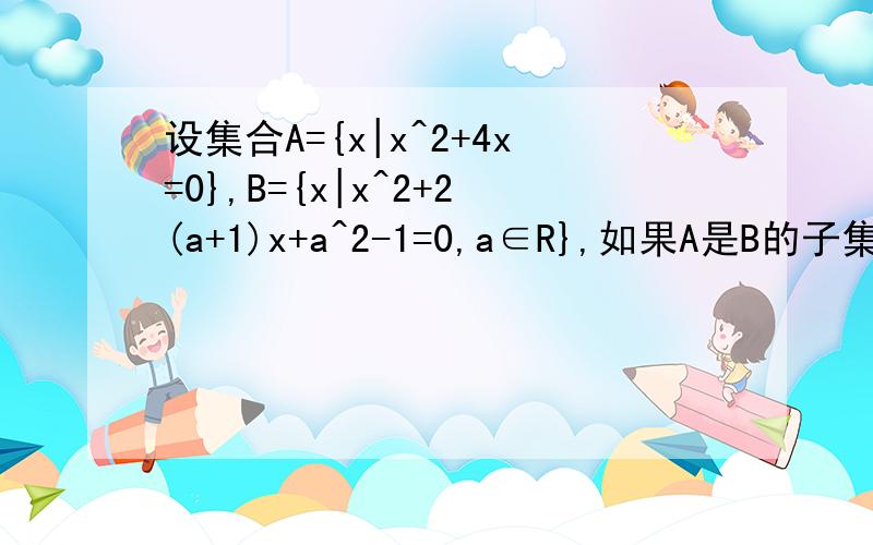 设集合A={x|x^2+4x=0},B={x|x^2+2(a+1)x+a^2-1=0,a∈R},如果A是B的子集,求实数a的取值集合.