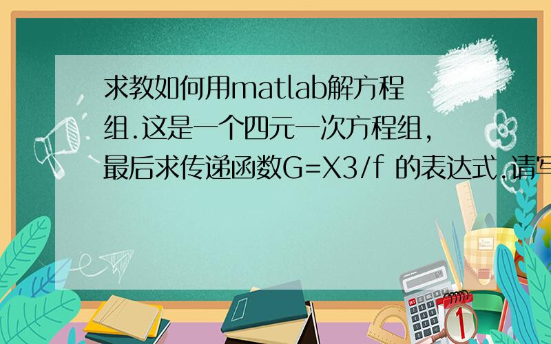 求教如何用matlab解方程组.这是一个四元一次方程组,最后求传递函数G=X3/f 的表达式.请写出程序,谢谢方程组中的三个方程：-6*(X1)-2*S*( (X2) - (X1) ) = 4(S^2)* (X1) ; f - 2S*(X1) -6*( (X3) - (X2) ) = 4*(S^2)*(X2