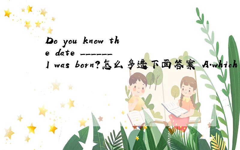 Do you know the date ______ I was born?怎么多选下面答案 A.which B.when C.on which D.what