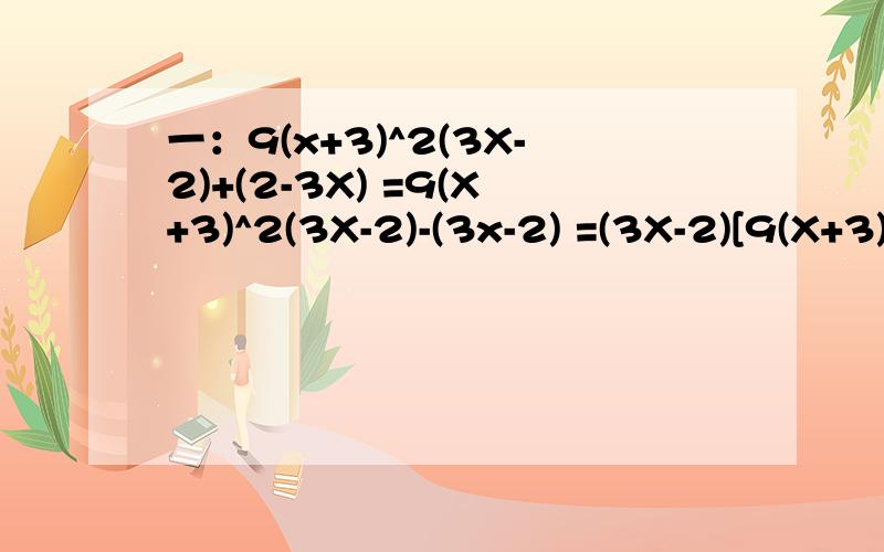 一：9(x+3)^2(3X-2)+(2-3X) =9(X+3)^2(3X-2)-(3x-2) =(3X-2)[9(X+3)^2-1] =(3x-2){[3(x+3)]^2-1^2} =(3x-2)[3(x+3)+1][3(x+3)-1] =( 3x-2)(3x+10)(3x+8) 第二步不懂为什么不是9（x+3)^2(3x-2)-(3x+2)?符号怎么没有变?第三步没有看懂：为