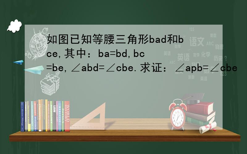 如图已知等腰三角形bad和bce,其中：ba=bd,bc=be,∠abd=∠cbe.求证：∠apb=∠cbe