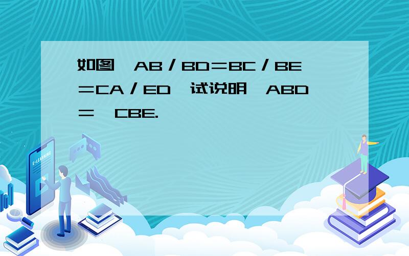 如图,AB／BD＝BC／BE＝CA／ED,试说明∠ABD＝∠CBE.