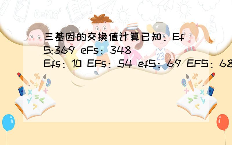 三基因的交换值计算已知：EfS:369 eFs：348 Efs：10 EFs：54 efS：69 EFS：68 efs：74共计1000求F-s的交换率同,s-e的交换率不好意思，漏了一个eFS ：8