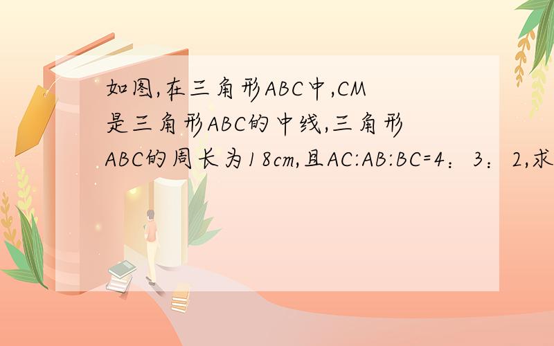 如图,在三角形ABC中,CM是三角形ABC的中线,三角形ABC的周长为18cm,且AC:AB:BC=4：3：2,求BM的长.