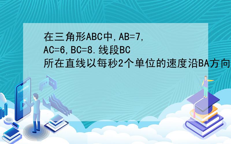 在三角形ABC中,AB=7,AC=6,BC=8.线段BC所在直线以每秒2个单位的速度沿BA方向运动,并始终保持与原位置平