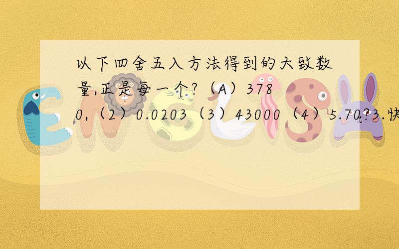 以下四舍五入方法得到的大致数量,正是每一个?（A）3780,（2）0.0203（3）43000（4）5.70?3.快