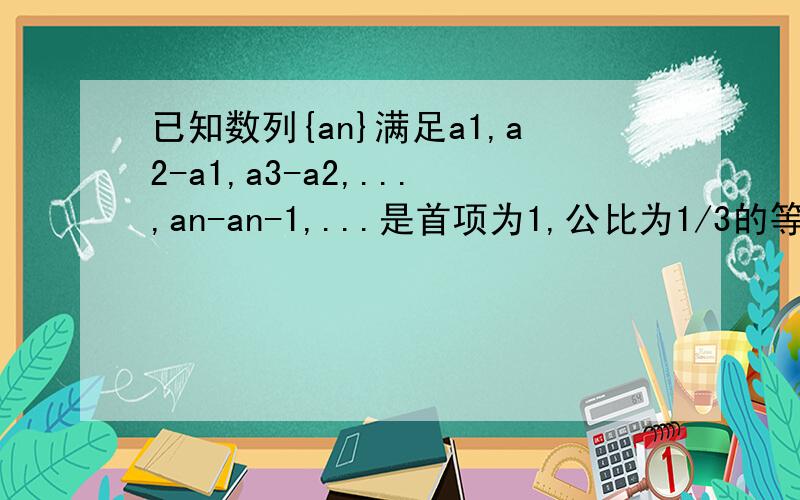 已知数列{an}满足a1,a2-a1,a3-a2,...,an-an-1,...是首项为1,公比为1/3的等比数列.求an的表达式?