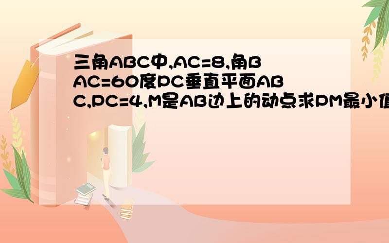 三角ABC中,AC=8,角BAC=60度PC垂直平面ABC,PC=4,M是AB边上的动点求PM最小值三角ABC中,AC=8,角BAC=60度,PC垂直平面ABC,PC=4,M是AB边上的一个动点、求PM的最小值zheng10610在说的详细点、作完辅助线后的详细步
