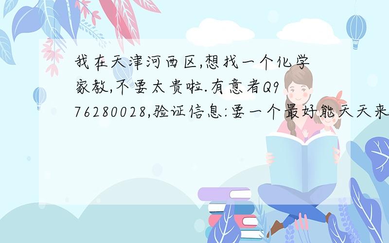 我在天津河西区,想找一个化学家教,不要太贵啦.有意者Q976280028,验证信息:要一个最好能天天来我家讲课的!