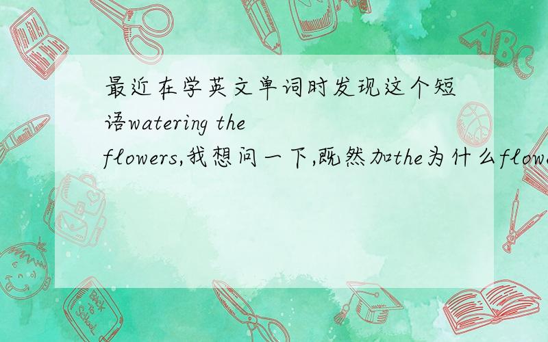 最近在学英文单词时发现这个短语watering the flowers,我想问一下,既然加the为什么flower还要用复数呢?还是加了the 也可以加得数,还是固定用法呢?另外像这类短语,什么时候用the,什么情况是不用the