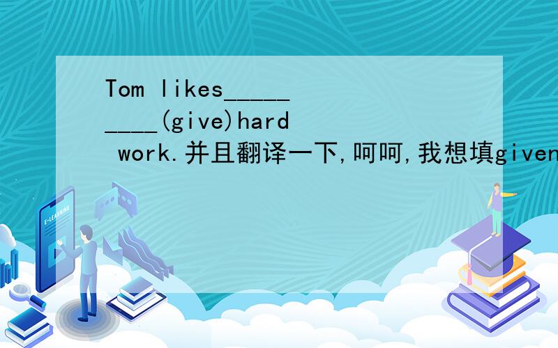 Tom likes_________(give)hard work.并且翻译一下,呵呵,我想填given,我自己翻译的是：汤姆乐于承担艰难的工作