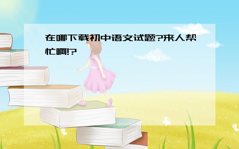 在哪下载初中语文试题?来人帮忙啊!?
