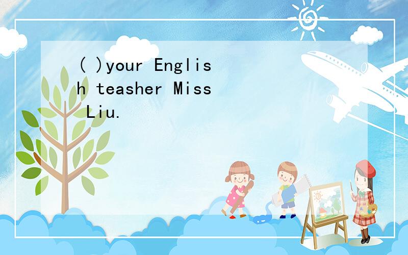 ( )your English teasher Miss Liu.