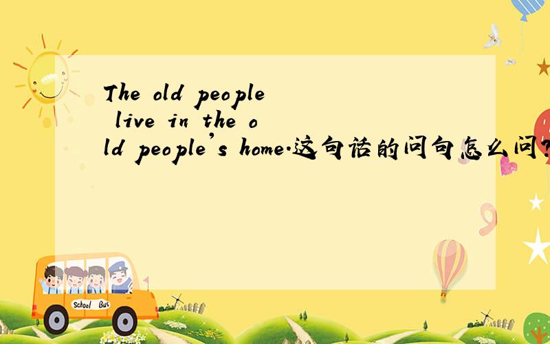 The old people live in the old people's home.这句话的问句怎么问?