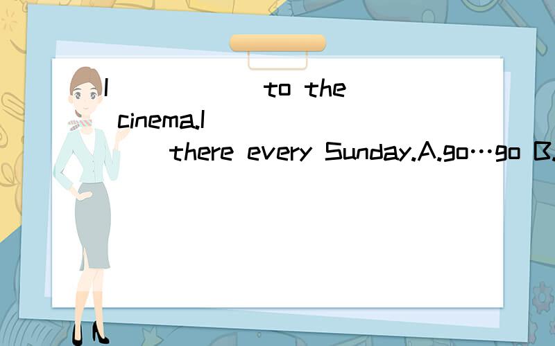 I _____ to the cinema.I ______ there every Sunday.A.go…go B.am going… go C.go… am going