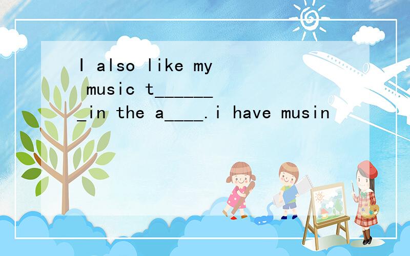 I also like my music t_______in the a____.i have musin