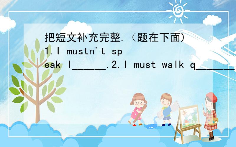 把短文补充完整.（题在下面)1.I mustn't speak l______.2.I must walk q_______.