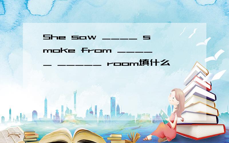 She saw ____ smoke from _____ _____ room填什么