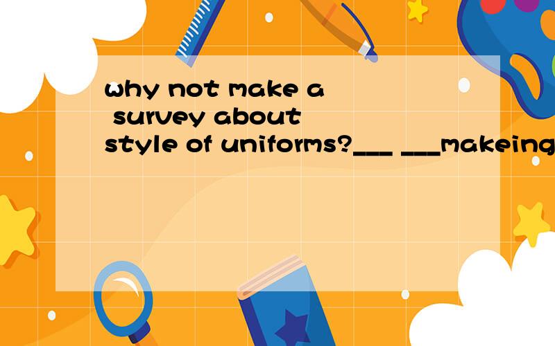 why not make a survey about style of uniforms?___ ___makeing a survey about style of uniforms?改为同义句