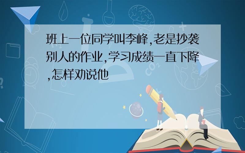 班上一位同学叫李峰,老是抄袭别人的作业,学习成绩一直下降,怎样劝说他