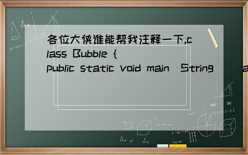 各位大侠谁能帮我注释一下,class Bubble { public static void main(String[] args) { int[] a = {6,3,2,6,3,2,9,7}; sort(a); print(a); } private static void print(int [] a) { for(int i:a)System.out.print(i + 