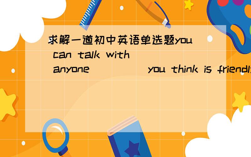 求解一道初中英语单选题you can talk with anyone ____ you think is friendly.是填who,还是whom呢?请给出解释,