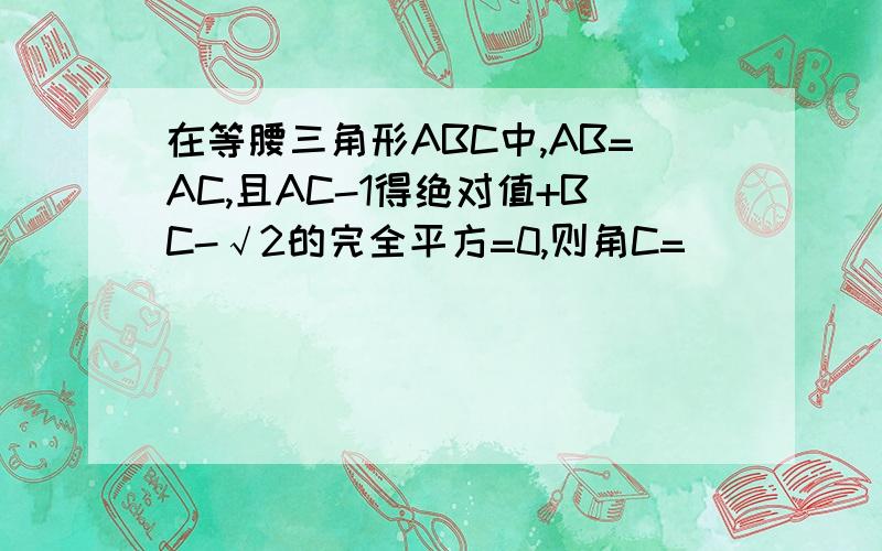在等腰三角形ABC中,AB=AC,且AC-1得绝对值+BC-√2的完全平方=0,则角C=