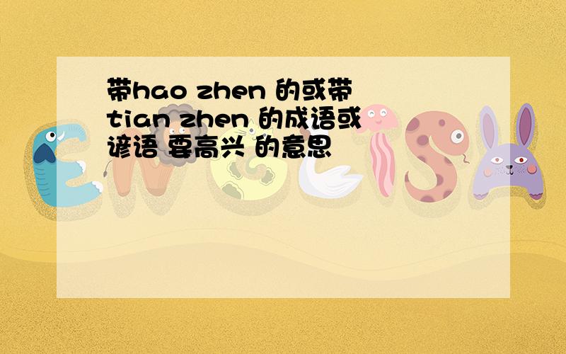 带hao zhen 的或带 tian zhen 的成语或谚语 要高兴 的意思