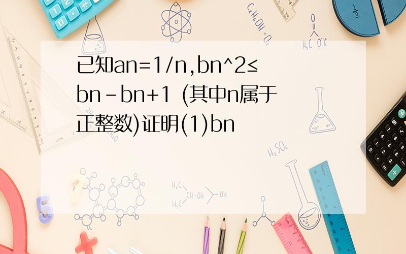 已知an=1/n,bn^2≤bn-bn+1 (其中n属于正整数)证明(1)bn