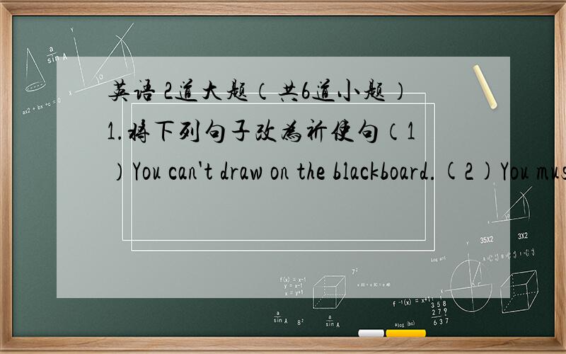 英语 2道大题（共6道小题）1.将下列句子改为祈使句（1）You can't draw on the blackboard.(2)You must stand in line to wait for a bus(3)You can't wear a hat in class(4)You can eat in the dining hall(5)You can wear a uniform at schoo