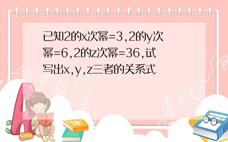 已知2的x次幂=3,2的y次幂=6,2的z次幂=36,试写出x,y,z三者的关系式