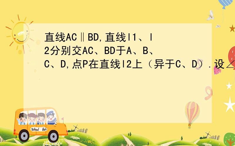 直线AC‖BD,直线l1、l2分别交AC、BD于A、B、C、D,点P在直线l2上（异于C、D）.设∠PAC=∠α、∠PBD=β、∠APB=∠γ.（1）当点P在线段CD上时,先补全图形,然后猜想α、β、γ之间的数量关系,并证明你的