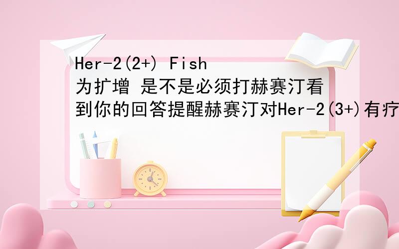 Her-2(2+) Fish为扩增 是不是必须打赫赛汀看到你的回答提醒赫赛汀对Her-2(3+)有疗效 我是2+也必须打吗