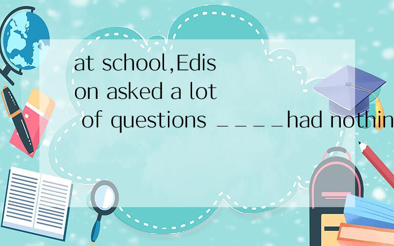 at school,Edison asked a lot of questions ____had nothing to do with his lesson.Athat Bwhy Cwhen Dwho