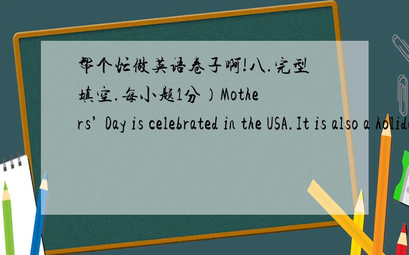帮个忙做英语卷子啊!八.完型填空.每小题1分）Mothers’ Day is celebrated in the USA.It is also a holiday in some ___1___ countries.It’s on the second Sunday in May.It is a day to thank ___2___.On that day mothers usually ___3___ fl