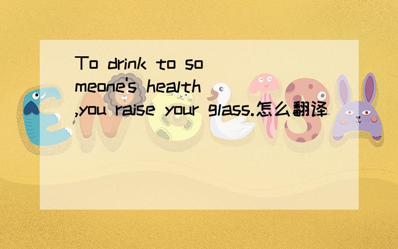 To drink to someone's health,you raise your glass.怎么翻译