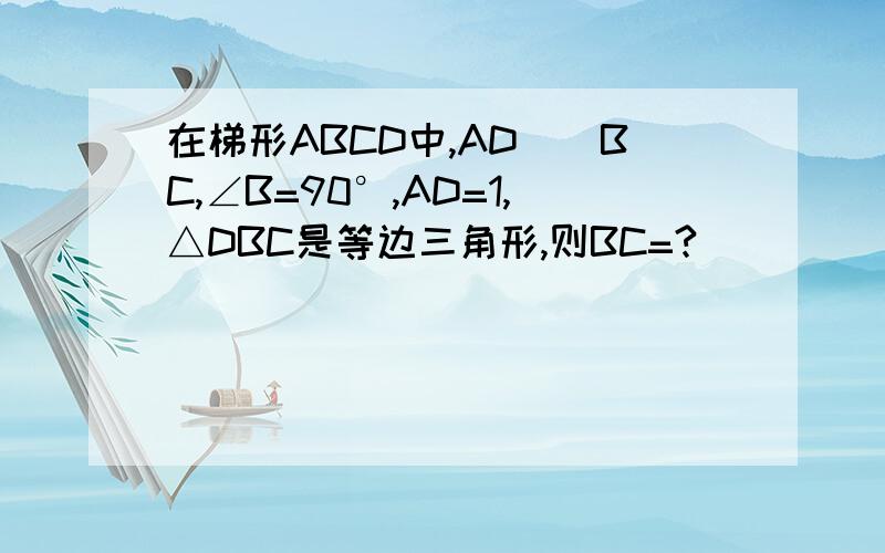 在梯形ABCD中,AD||BC,∠B=90°,AD=1,△DBC是等边三角形,则BC=?