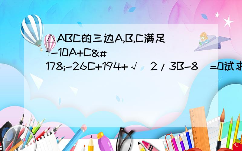 △ABC的三边A,B,C满足²-10A+C²-26C+194+√(2/3B-8)=0试求A,B,C的值,并判断△ABC的形状