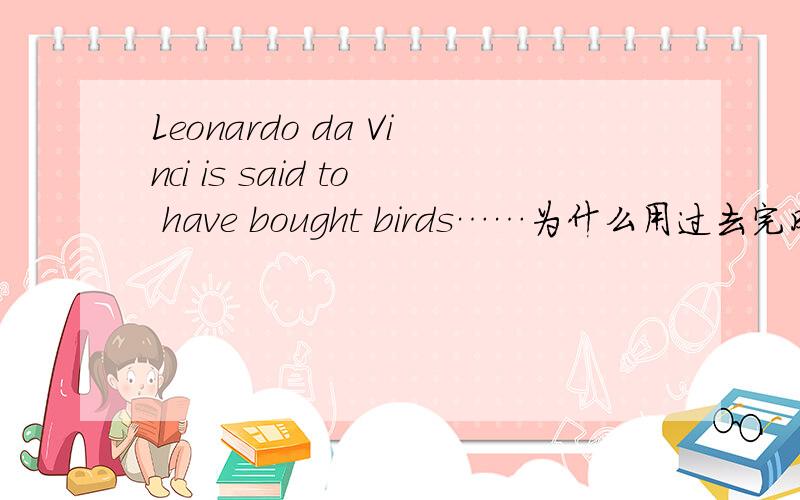 Leonardo da Vinci is said to have bought birds……为什么用过去完成时啊 直接is said to bought不行吗?
