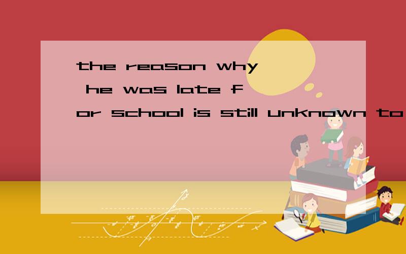 the reason why he was late for school is still unknown to us allthe reason _____ ____ ____ ____ for school is still unknown to us all 同义句