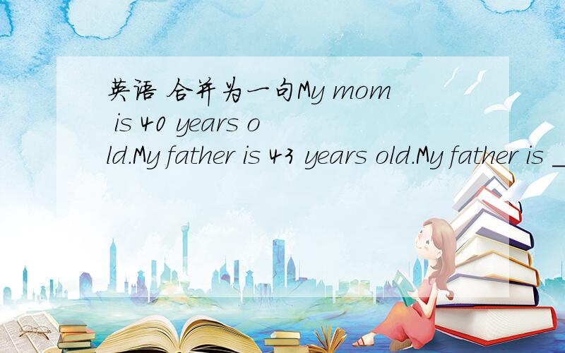 英语 合并为一句My mom is 40 years old.My father is 43 years old.My father is _____ _______ ________ than my mom.