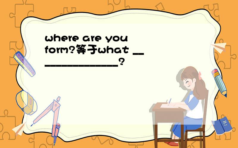 where are you form?等于what _______________?
