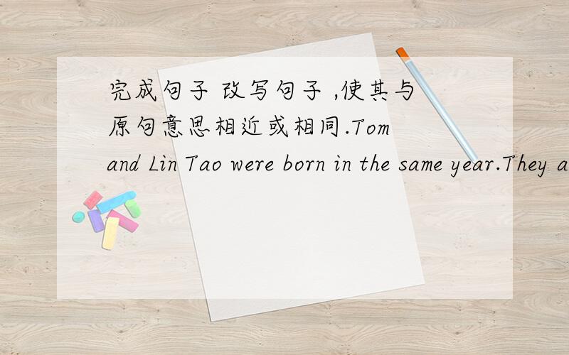 完成句子 改写句子 ,使其与原句意思相近或相同.Tom and Lin Tao were born in the same year.They are classmates.Tom is -------- --------- -------- Lin Tao and they are in the same class.