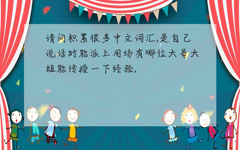 请问积累很多中文词汇,是自己说话时能派上用场有哪位大哥大姐能传授一下经验,