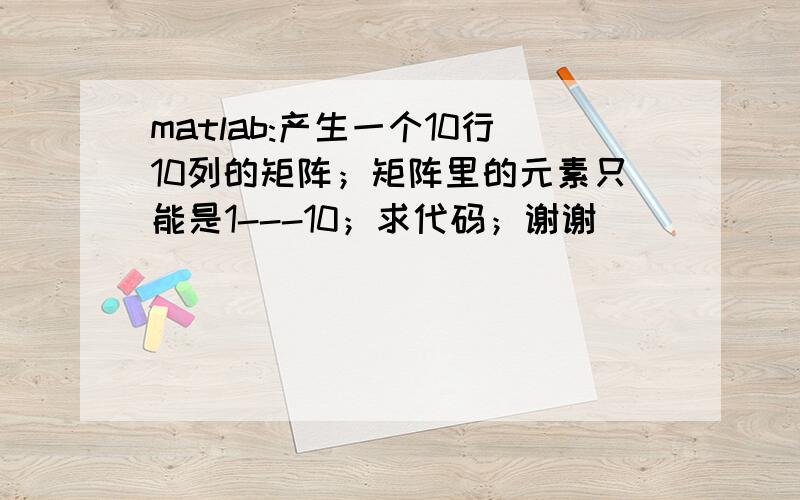 matlab:产生一个10行10列的矩阵；矩阵里的元素只能是1---10；求代码；谢谢