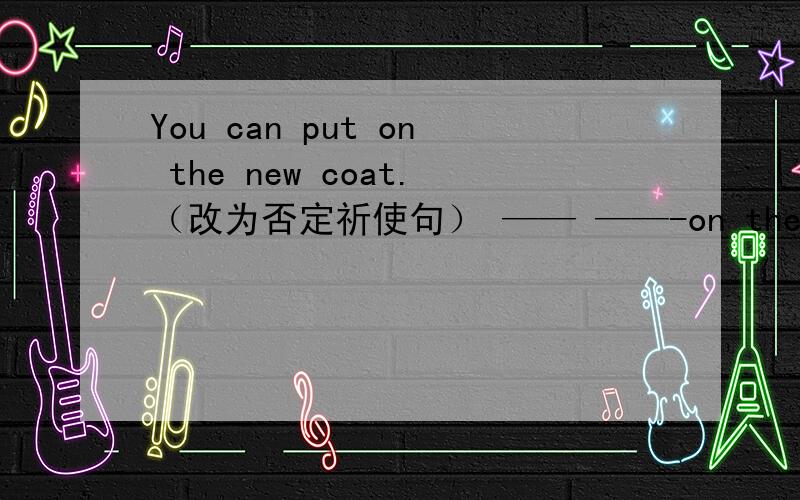 You can put on the new coat.（改为否定祈使句） —— ——-on the new coat.