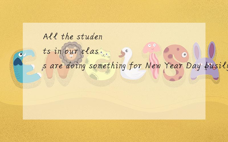 All the students in our class are doing something for New Year Day busily.同意句：_______ in our class is ______ ______ ______ for New Year Day .