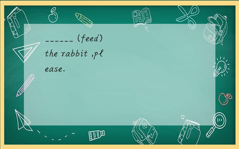 ______ (feed) the rabbit ,please.